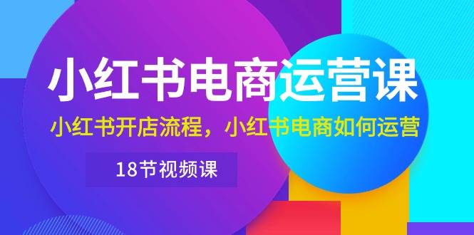 小红书·电商运营课：小红书开店流程，小红书电商如何运营（18节视频课）-易创网
