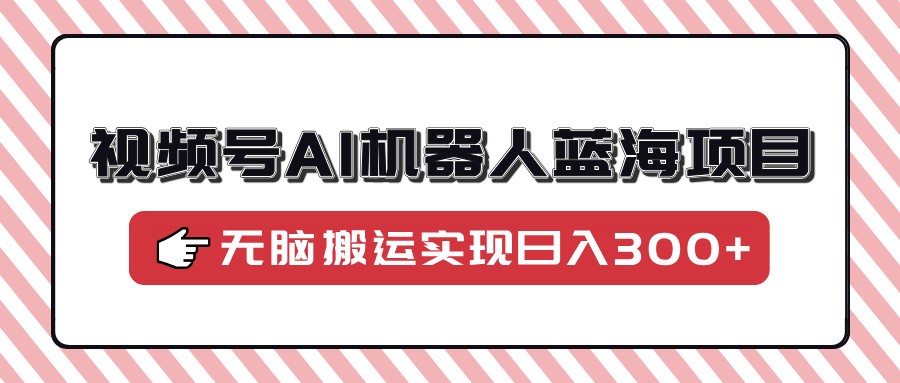 视频号AI机器人蓝海项目，操作简单适合0基础小白，无脑搬运实现日入300+-易创网