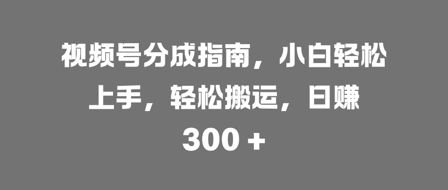 视频号分成指南，小白轻松上手，轻松搬运，日赚 300 +-易创网
