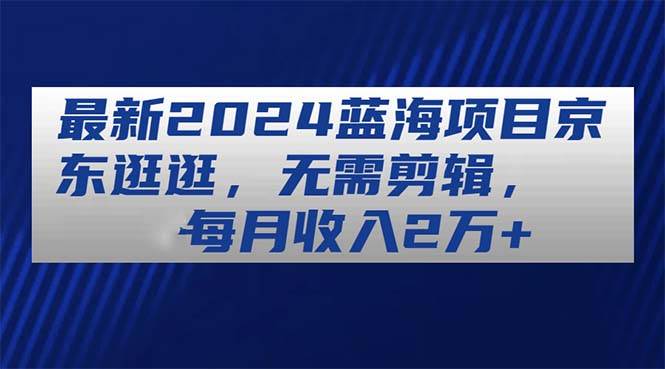 最新2024蓝海项目京东逛逛，无需剪辑，每月收入2万+-易创网
