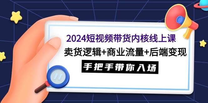 2024短视频带货内核线上课：卖货逻辑+商业流量+后端变现，手把手带你入场-易创网