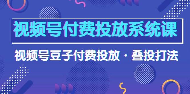 视频号付费投放系统课，视频号豆子付费投放·叠投打法（高清视频课）-易创网