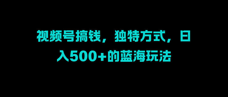视频号搞钱，独特方式，日入500+的蓝海玩法-易创网