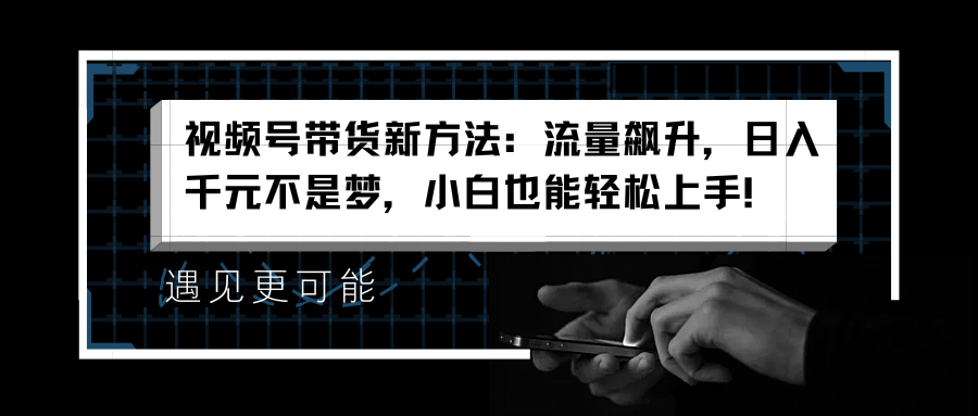 视频号带货新方法：流量飙升，日入千元不是梦，小白也能轻松上手！-易创网