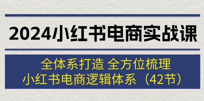 2024小红书电商实战课：全体系打造 全方位梳理 小红书电商逻辑体系 (42节)-易创网