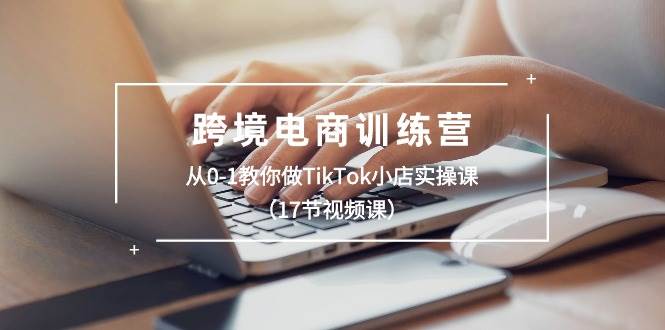 跨境电商训练营：从0-1教你做TikTok小店实操课（17节视频课）-易创网