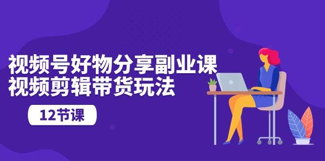 视频号好物分享副业课，视频剪辑带货玩法（12节课）-易创网