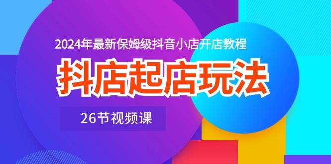 抖店起店玩法，2024年最新保姆级抖音小店开店教程（26节视频课）-易创网