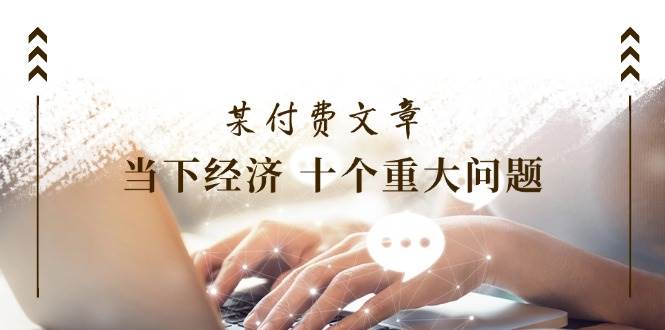 某付费文章《当下经济 十个重大问题》覆盖了大家关心的全部经济类话题-易创网