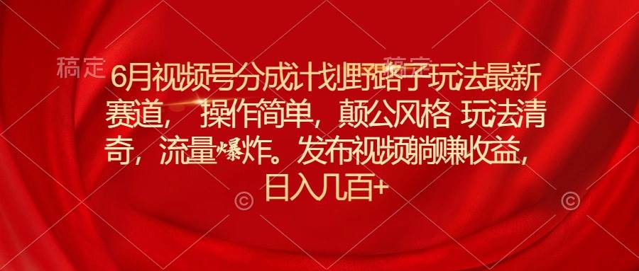 6月视频号分成计划野路子玩法最新赛道操作简单，颠公风格玩法清奇，流…-易创网