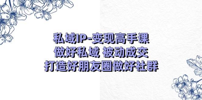 私域IP-变现高手课：做好私域 被动成交，打造好朋友圈做好社群（18节）-易创网