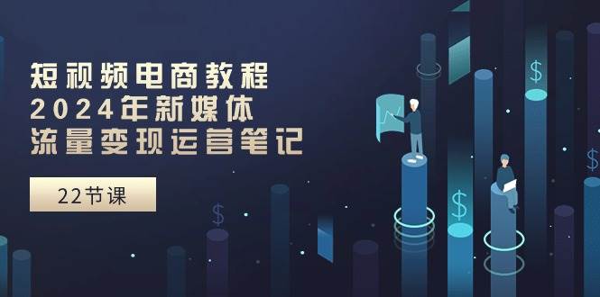 短视频电商教程：2024年新媒体流量变现运营笔记（25节课）-易创网