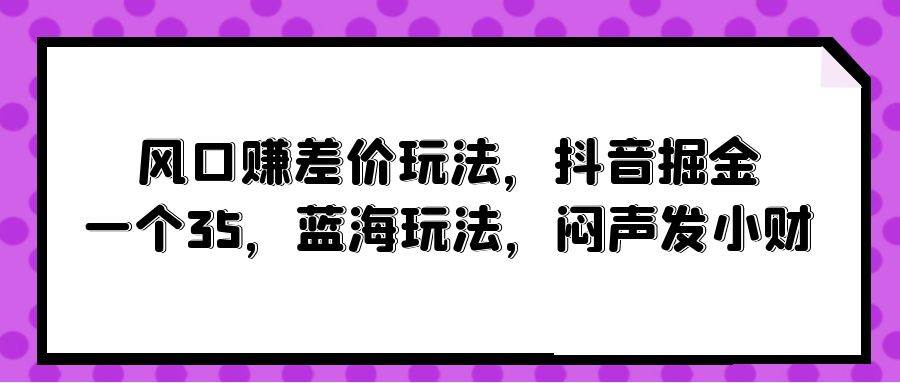 风口赚差价玩法，抖音掘金，一个35，蓝海玩法，闷声发小财-易创网