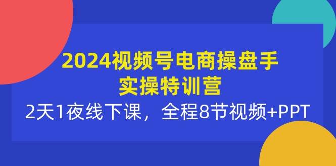 2024视频号电商操盘手实操特训营：2天1夜线下课，全程8节视频+PPT-易创网
