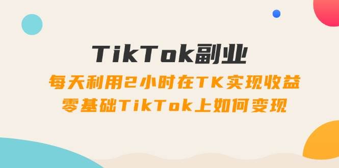 TikTok副业：每天利用2小时在TK实现收益，零基础TikTok上如何变现，34节程-易创网