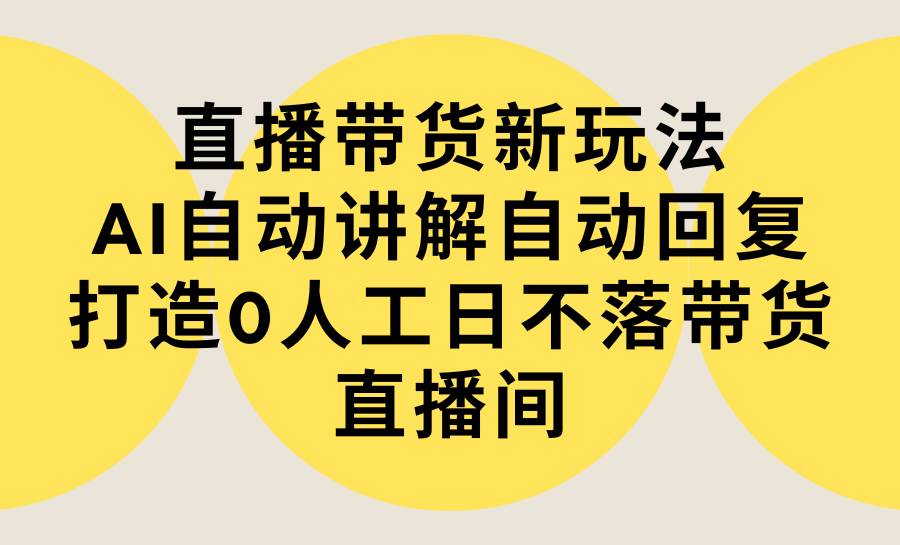 直播带货新玩法，AI自动讲解自动回复 打造0人工日不落带货直播间-教程+软件-易创网