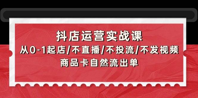 抖店运营实战课：从0-1起店/不直播/不投流/不发视频/商品卡自然流出单-易创网