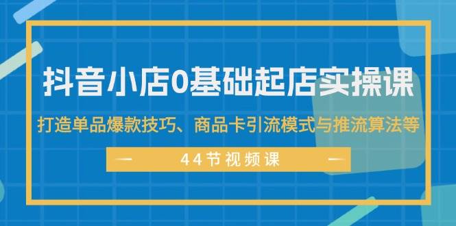 抖音小店0基础起店实操课，打造单品爆款技巧、商品卡引流模式与推流算法等-易创网