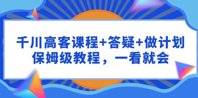 千川 高客课程+答疑+做计划，保姆级教程，一看就会-易创网