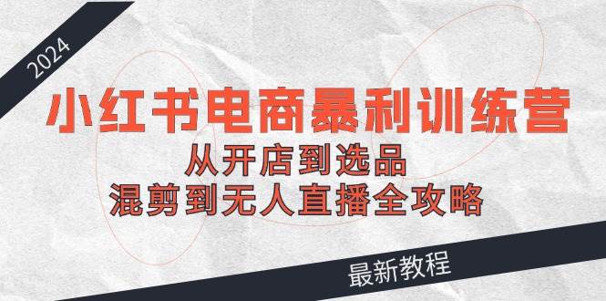 2024小红书电商暴利训练营：从开店到选品，混剪到无人直播全攻略-易创网