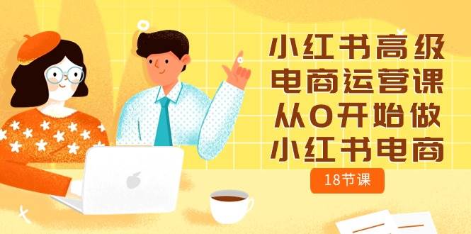 小红书高级电商运营课，从0开始做小红书电商（18节课）-易创网