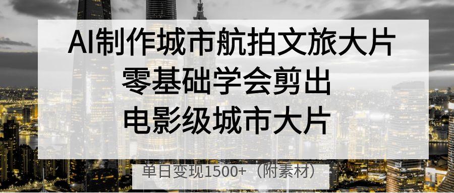 AI制作城市航拍文旅大片，零基础学会剪出电影级城市大片，单日变现1500+-易创网