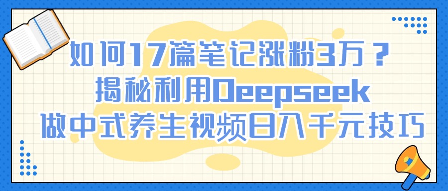 如何17篇笔记涨粉3万？揭秘利用Deepseek做中式养生视频日入千元技巧-易创网