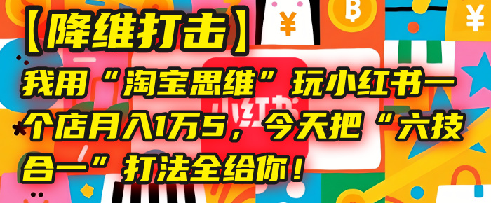 【降维打击】我用“淘宝思维”玩小红书，一个店月入1万5，今天把“六技合一”打法全给你！-易创网