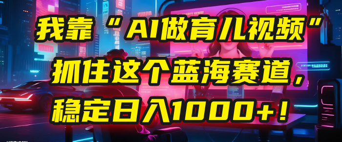 我靠“AI做育儿视频”，抓住这个蓝海赛道，稳定日入1000+！-易创网