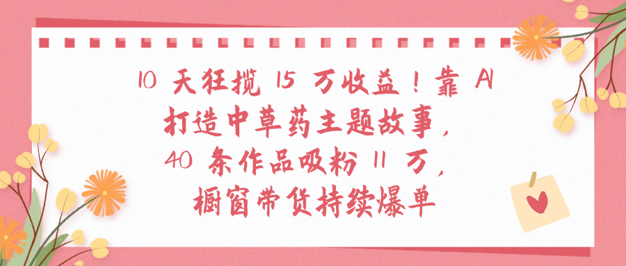 10天狂揽 15 万收益!靠 A打造中草药主题故事40 条作品吸粉11万橱窗带货持续爆单-易创网