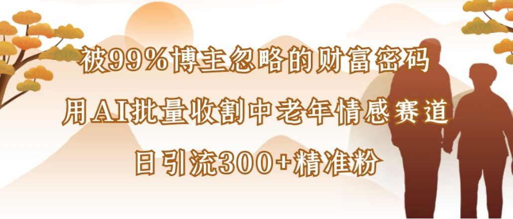 博主99%忽略的财富密码:用AI批量收割中老年情感赛道,日引流300+精准粉-易创网